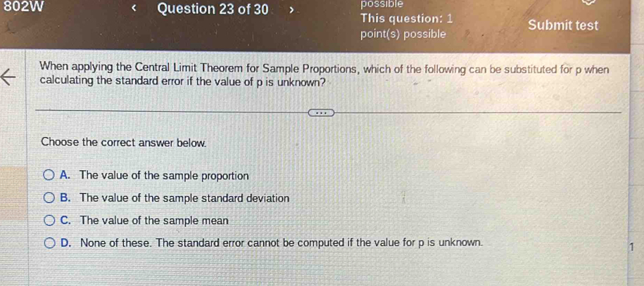 802W Question 23 of 30 possible
This question: 1 Submit test
point(s) possible
When applying the Central Limit Theorem for Sample Proportions, which of the following can be substituted for p when
calculating the standard error if the value of p is unknown?
Choose the correct answer below.
A. The value of the sample proportion
B. The value of the sample standard deviation
C. The value of the sample mean
D. None of these. The standard error cannot be computed if the value for p is unknown.
1