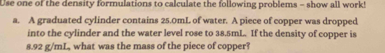 Use one of the density formulations to calculate the following problems - show all work! 
a. A graduated cylinder contains 25.0mL of water. A piece of copper was dropped 
into the cylinder and the water level rose to 38.5mL. If the density of copper is
8.92 g/mL, what was the mass of the piece of copper?