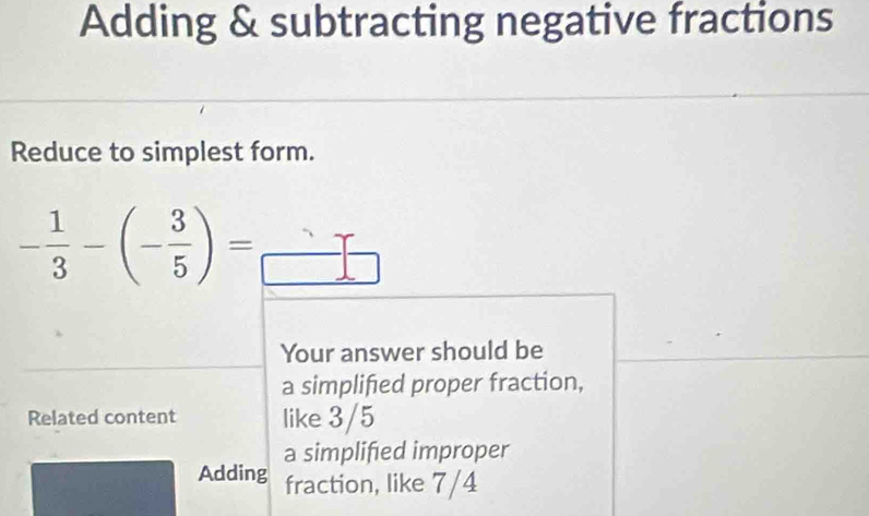 Adding & subtracting negative fractions
Reduce to simplest form.
- 1/3 -(- 3/5 )=_ 
Your answer should be
a simplified proper fraction,
Related content like 3/5
a simplified improper
Adding fraction, like 7/4