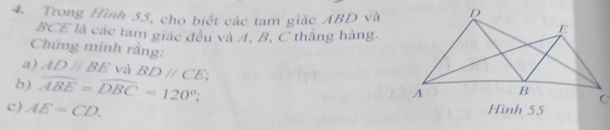 Trong Hình 55, cho biết các tam giác ABD và
BCE là các tam giác đều và A, B, C thắng hàng. 
Chứng minh rằng: 
a) AD//BE và BDparallel CE
b) widehat ABE=widehat DBC=120°; 
c) AE=CD. Hình 55