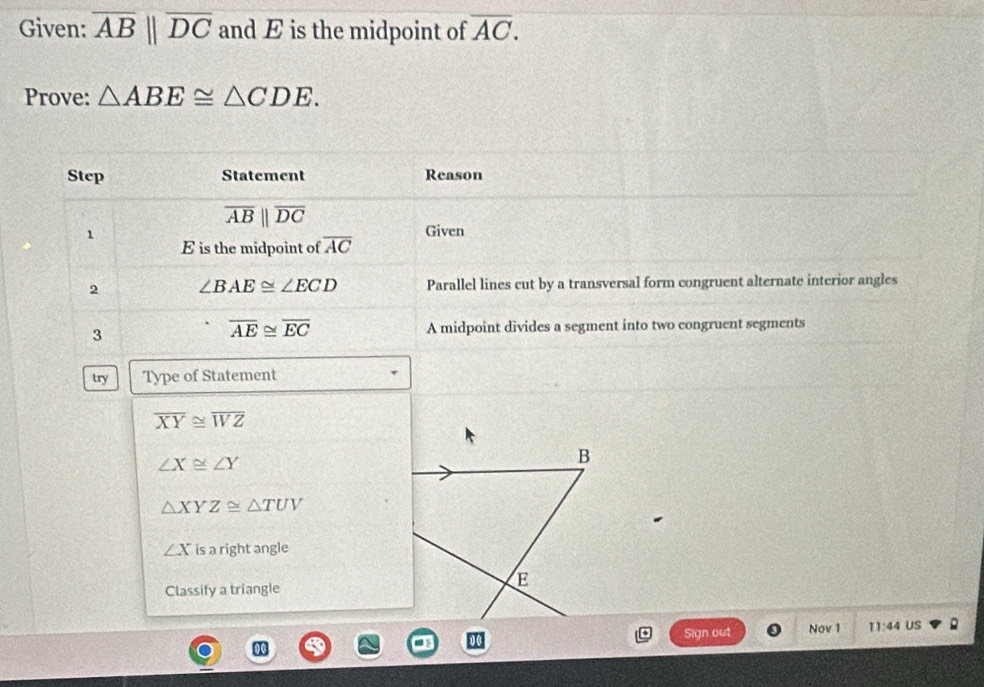 Given: overline ABparallel overline DC and E is the midpoint of overline AC. 
Prove: △ ABE≌ △ CDE. 
Step Statement Reason
overline ABparallel overline DC
1 Given
E is the midpoint of overline AC
2 ∠ BAE≌ ∠ ECD Parallel lines cut by a transversal form congruent alternate interior angles 
3
overline AE≌ overline EC A midpoint divides a segment into two congruent segments 
try Type of Statement
overline XY≌ overline WZ
∠ X≌ ∠ Y
B
△ XYZ≌ △ TUV
∠ X is a right angle 
Classify a triangle 
E 
Sign out Nov 1 11:44 US