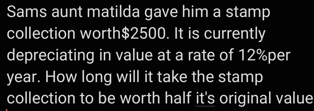 Sams aunt matilda gave him a stamp 
collection worth $2500. It is currently 
depreciating in value at a rate of 12%per
year. How long will it take the stamp 
collection to be worth half it's original value