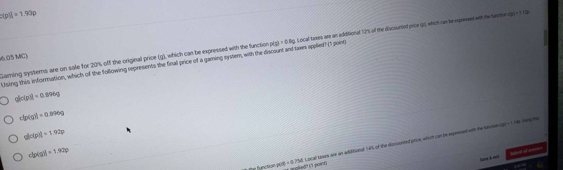 c(p)]=1.93p
Gaming systems are on sale for 20% off the original price (g), which can be expressed with the function p(g)=0.8g. Local taxes are an additional 12% of the discounted price (p), which can be expressed with the function c(p)=1.12p
6.05 MC)
Using this information, which of the following represents the final price of a gaming system, with the discount and taxes applied? (1 point)
g[c(p)]=0.896g
c[p(g)]=0.896g
g[c(p)]=1.92p
c[p(g)]=1.92p
Local taxes are an additional 14% of the discounted price, which can be expressed with the function o c(p)=1.14p Using this
Save & exit Submit all anawers
p(d)=0.75d anplied? (1 point)