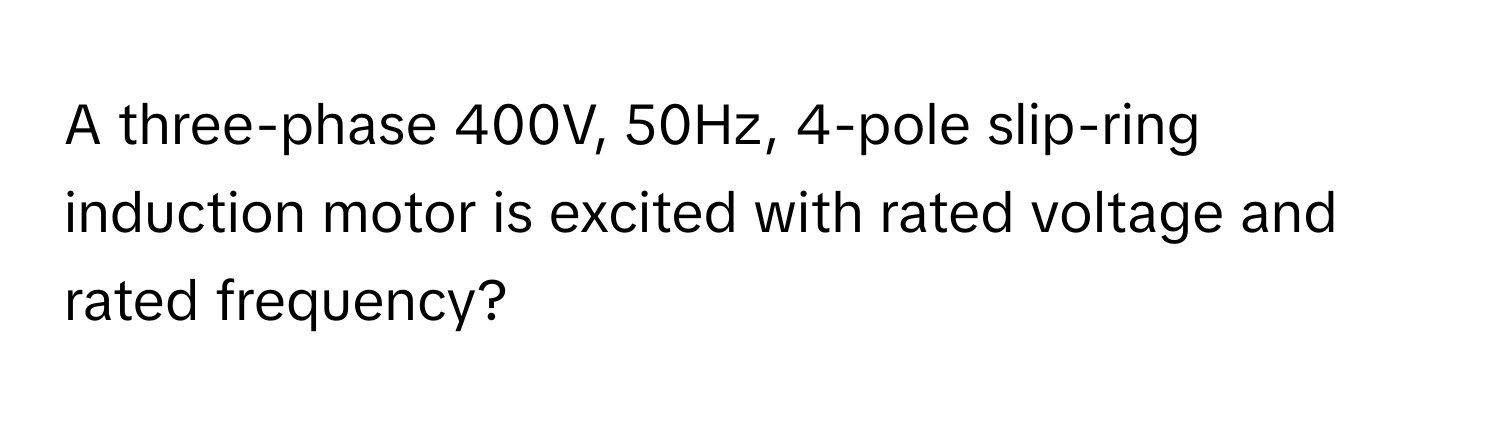 A three-phase 400V, 50Hz, 4-pole slip-ring induction motor is excited with rated voltage and rated frequency?