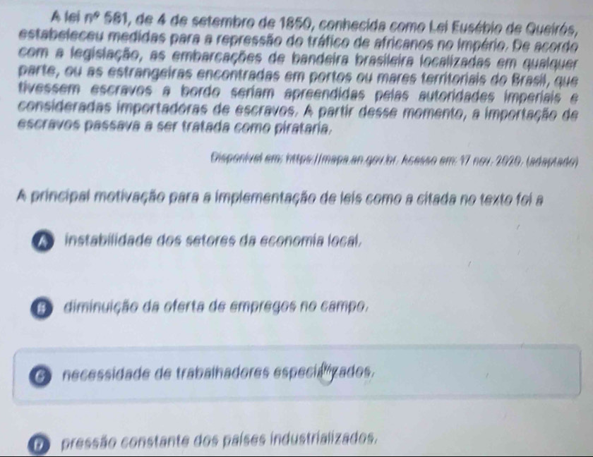 A lsi n^9 581, de 4 de setembro de 1850, conhecida como Lei Eusébio de Queirós,
estabeleceu medidas para a repressão do tráfico de africanos no Império. De acordo
com a legislação, as embarcações de bandeira brasileira localizadas em qualquer
parte, ou as estrangeiras encontradas em portos ou mares territoriais do Brasil, que
tivessem escravos a bordo seríam apreendidas pelas autoridades imperíais e
consideradas importadóras de escravos. A partir desse momento, a importação de
escravos passava a ser tratada como pirataria.
Disponivel em: https://mapa.an.gou.or. kçasso em: 17 nov. 2020, (adaptado)
A principal motivação para a implementação de leis como a citada no texto foi a
instabilidade dos setores da economía local,
C diminuição da oferta de empregos no campo,
O necessidade de trabalhadores especiazados.
D pressão constante dos países industrializados,