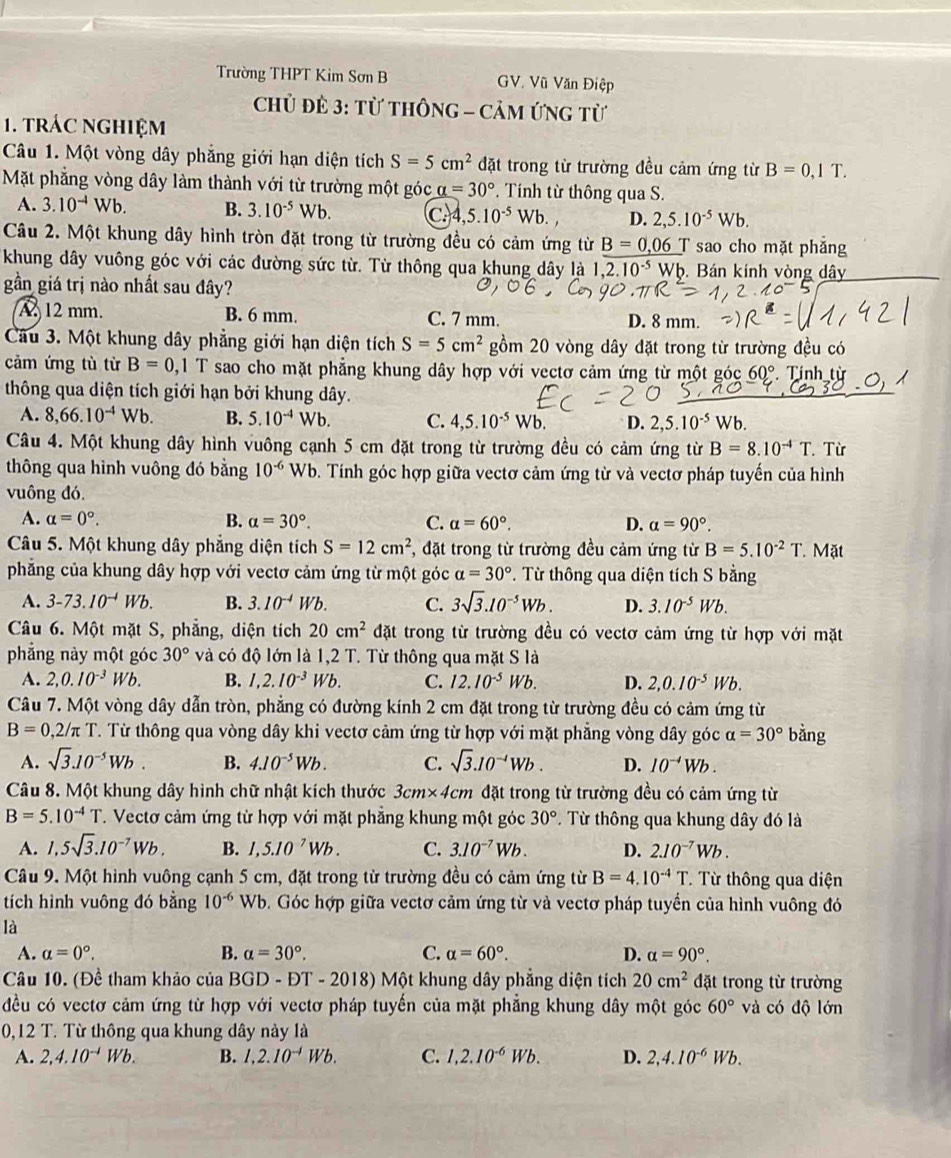 Trường THPT Kim Sơn B GV. Vũ Văn Điệp
Chủ ĐÊ 3: Từ thôNG - CảM ứnG từ
1. tRÁC NgHIệM
Câu 1. Một vòng dây phẳng giới hạn diện tích S=5cm^2 đặt trong từ trường đều cảm ứng từ B=0,1T.
Mặt phẳng vòng dây làm thành với từ trường một góc alpha =30°. Tính từ thông qua S.
A. 3.10^(-4)Wb. B. 3.10^(-5) Wb. C.4 ,5.10^(-5)Wb. D. 2,5.10^(-5)Wb.
Câu 2. Một khung dây hình tròn đặt trong từ trường đều có cảm ứng từ B=0,06T sao cho mặt phắng
khung dây vuông góc với các đường sức từ. Từ thông qua khung dây là 1,2.10^(-5)Wb. Bán kính vòng dây
gần giá trị nào nhất sau đây?
A 12 mm. B. 6 mm. C. 7 mm. D. 8 mm.
Câu 3. Một khung dây phẳng giới hạn diện tích S=5cm^2 gồm 20 vòng dây đặt trong từ trường đều có
cảm ứng tù từ B=0, , 1 T sao cho mặt phẳng khung dây hợp với vectơ cảm ứng từ một góc 60°. Tính từ
thông qua diện tích giới hạn bởi khung dây. Wb.
A. 8,66.10^(-4)Wb. B. 5.10^(-4)Wb. C. 4,5.10^(-5)Wb. D. 2,5.10^(-5)
Câu 4. Một khung dây hình vuông cạnh 5 cm đặt trong từ trường đều có cảm ứng từ B=8.10^(-4)T Từ
thông qua hình vuông đó bằng 10^(-6) Wb. Tính góc hợp giữa vectơ cảm ứng từ và vectơ pháp tuyến của hình
vuông đó.
A. alpha =0°. B. alpha =30°. C. alpha =60°. D. a=90°.
Câu 5. Một khung dây phẳng diện tích S=12cm^2 ,  đặt trong từ trường đều cảm ứng từ B=5.10^(-2)T Mặt
phẳng của khung dây hợp với vectơ cảm ứng từ một góc alpha =30°. Từ thông qua diện tích S bằng
A. 3-73.10^(-4)Wb. B. 3.10^(-4) Wb. C. 3sqrt(3).10^(-5)Wb. D. 3.10^(-5)Wb.
Câu 6. Một mặt S, phẳng, diện tích 20cm^2 đặt trong từ trường đều có vectơ cảm ứng từ hợp với mặt
phẳng này một góc 30° và có độ lớn là 1,2 T. Từ thông qua mặt S là
A. 2,0.10^(-3)Wb. B. 1,2.10^(-3)Wb. C. 12.10^(-5) Wb. D. 2,0.10^(-5)Wb.
Câu 7. Một vòng dây dẫn tròn, phẳng có đường kính 2 cm đặt trong từ trường đều có cảm ứng từ
B=0,2/7 π T. Từ thông qua vòng dây khi vectơ cảm ứng từ hợp với mặt phẳng vòng dây góc alpha =30° bằng
A. sqrt(3).10^(-5)Wb. B. 4.10^(-5)Wb. C. sqrt(3).10^(-4)Wb. D. 10^(-4)Wb.
Câu 8. Một khung dây hình chữ nhật kích thước 3cm* 4 (cm đặt trong từ trường đều có cảm ứng từ
B=5.10^(-4)T T. Vectơ cảm ứng từ hợp với mặt phẳng khung một góc 30° Từ thông qua khung dây đó là
A. 1,5sqrt(3).10^(-7)Wb. B. 1,5.10^(-7)Wb. C. 3.10^(-7)Wb. D. 2.10^(-7)Wb.
Câu 9. Một hình vuông cạnh 5 cm, đặt trong từ trường đều có cảm ứng từ B=4.10^(-4)T Từ thông qua diện
tích hình vuông đó bằng 10^(-6)Wb b. Góc hợp giữa vectơ cảm ứng từ và vectơ pháp tuyển của hình vuông đó
là
A. alpha =0°. B. a=30°. C. alpha =60°. D. alpha =90°.
Câu 10. (Đề tham khảo của BGD - ĐT - 2018) Một khung dây phẳng diện tích 20cm^2 đặt trong từ trường
đều có vectơ cảm ứng từ hợp với vectơ pháp tuyến của mặt phẳng khung dây một góc 60° và có độ lớn
0,12 T. Từ thông qua khung dây này là
A. 2,4.10^(-4)Wb. B. 1,2.10^(-1)Wb. C. 1,2.10^(-6)Wb. D. 2,4.10^(-6)Wb.