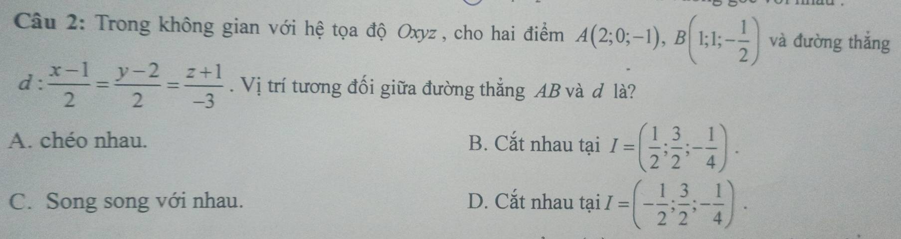 Trong không gian với hệ tọa độ Oxyz , cho hai điểm A(2;0;-1), B(1;1;- 1/2 ) và đường thắng
d :  (x-1)/2 = (y-2)/2 = (z+1)/-3 . Vị trí tương đối giữa đường thẳng AB và d là?
A. chéo nhau. B. Cắt nhau tại I=( 1/2 ; 3/2 ;- 1/4 ).
C. Song song với nhau. D. Cắt nhau tại I=(- 1/2 ; 3/2 ;- 1/4 ).