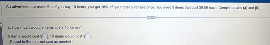 An advertisement reads that if you buy 10 items, you get 10% off your total purchase price. You need 9 items that cost $9.50 each. Complete parts (a) and (b). 
a. How much would 9 items cost? 10 items?
9 items would cost $□. 10 items would cost $□. 
(Round to the nearest cent as needed.)