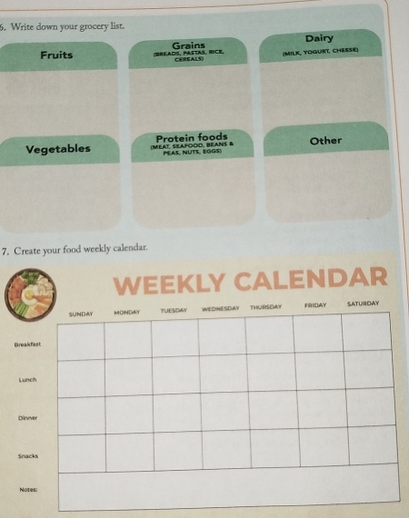 Write down your grocery list. 
Dairy 
Fruits (BHEADS、 PASTAS、 RICE Grains (Milk, togurt, Chéese) 
Vegetables (MEAT, SEAFOOD, BEANS B Protein foods Other 
PEAS, NUTS, EGGS) 
7. Create your food weekly calendar. 
EEKLY CALENDAR