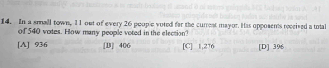 In a small town, l 1 out of every 26 people voted for the current mayor. His opponents received a total
of 540 votes. How many people voted in the election?
[A] 936 [B] 406 [C] 1,276 [D] 396