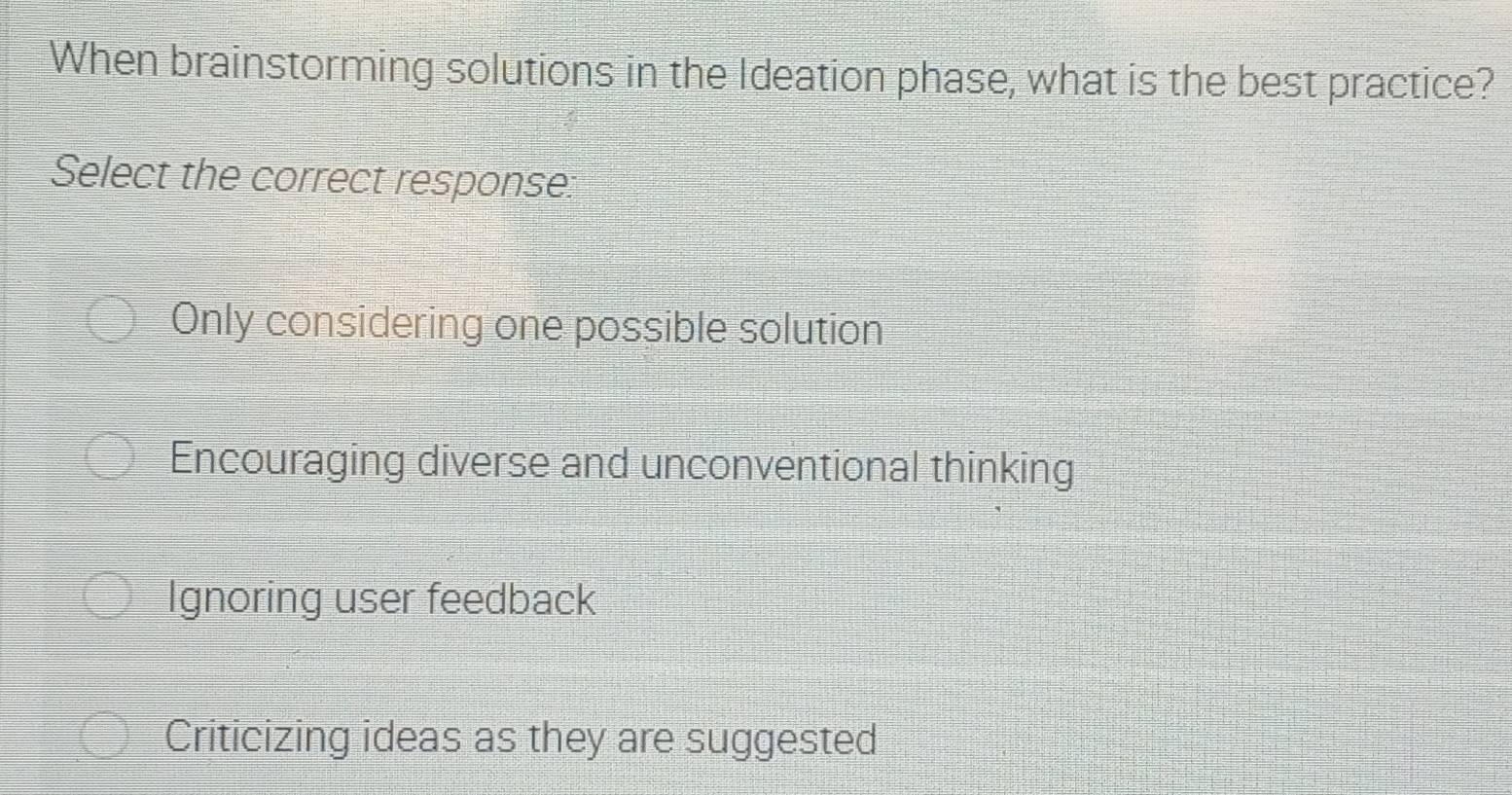 When brainstorming solutions in the Ideation phase, what is the best practice?
Select the correct response:
Only considering one possible solution
Encouraging diverse and unconventional thinking
Ignoring user feedback
Criticizing ideas as they are suggested