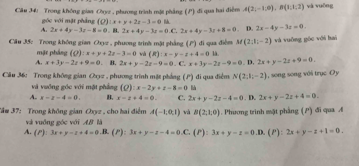 Trong không gian Oxyz , phương trình mặt phẳng (P) đi qua hai điểm A(2;-1;0),B(1;1;2) và vuōng
góc với mặt phẳng (Q): x+y+2z-3=0 là.
A. 2x+4y-3z-8=0. B. 2x+4y-3z=0. C, 2x+4y-3z+8=0 D. 2x-4y-3z=0.
Câu 35: Trong không gian Oxyz , phương trình mặt phẳng (P) đi qua điểm M(2;1;-2) và vuông góc với hai
mặt phẳng (Q): x+y+2z-3=0 và (R): x-y-z+4=0 là.
A. x+3y-2z+9=0 B. 2x+y-2z-9=0. C. x+3y-2z-9=0. D. 2x+y-2z+9=0.
Câu 36: Trong không gian Oxyz , phương trình mặt phẳng (P) đi qua điểm N(2;1;-2) , song song với trục Oy
và vuông góc với mặt phẳng ( ^0 l:x-2y+z-8=0 là
A. x-z-4=0. B. x-z+4=0. C. 2x+y-2z-4=0. D. 2x+y-2z+4=0.
Tâu 37: Trong không gian Oxyz , cho hai điểm A(-1;0;1) và B(2;1;0). Phương trình mặt phẳng (P) đi qua A
và vuông góc với AB là
A. (P): 3x+y-z+4=0 .B. (P): 3x+y-z-4=0 .C. (P): 3x+y-z=0 .D. (P): 2x+y-z+1=0.