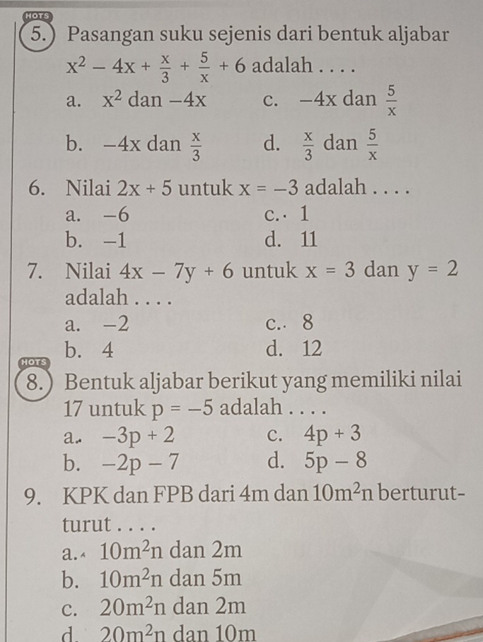 HOTS
5.) Pasangan suku sejenis dari bentuk aljabar
x^2-4x+ x/3 + 5/x +6 adalah . . . .
a. x^2 dan -4x c. -4x dan  5/x 
b. -4x dan  x/3  d.  x/3  dan  5/x 
6. Nilai 2x+5 untuk x=-3 adalah . . . .
a. -6 c. 1
b. -1 d. 11
7. Nilai 4x-7y+6 untuk x=3 dan y=2
adalah . . . .
a. -2 c. 8
HOTS b. 4
d. 12
8.) Bentuk aljabar berikut yang memiliki nilai
17 untuk p=-5 adalah . . . .
a. -3p+2 c. 4p+3
b. -2p-7 d. 5p-8
9. KPK dan FPB dari 4m dan 10m^2n berturut-
turut . . . .
a.< <tex>10m^2n dan 2m
b. 10m^2n dan 5m
C. 20m^2n dan 2m
d 20m^2n dan 10m