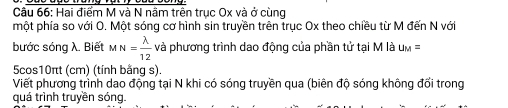 Hai điểm M và N nâm trên trục Ox và ở cùng 
một phía so với O. Một sóng cơ hình sin truyền trên trục Ox theo chiều từ M đến N với 
bước sóng λ. Biết MN= lambda /12  và phương trình dao động của phần tử tại M là u_M=
5cos10πt (cm) (tính bằng s). 
Viết phương trình dao động tại N khi có sóng truyền qua (biên độ sóng không đổi trong 
quá trình truyền sóng.