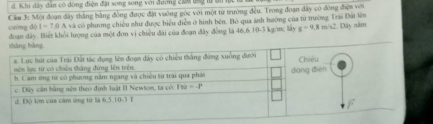 d. Khi dây dẫn có dòng điện đặt song song với đường cảm ứng từ tn lự
Câu 3: Một đoạn dây thăng bằng đồng được đặt vuông góc với một từ trường đều. Trong đoạn dây có dòng điện với
cường dộ I=7.0A và có phương chiều như được biểu diễn ở hình bên. Bỏ qua ảnh hưởng của từ trường Trái Đất lên
đoạn dầy. Biết khối lượng của một đơn vị chiều dài của đoạn dây đồng là 46,6.10-3 kg/m; lấy g=9.8m/s2 1. Dây nằm