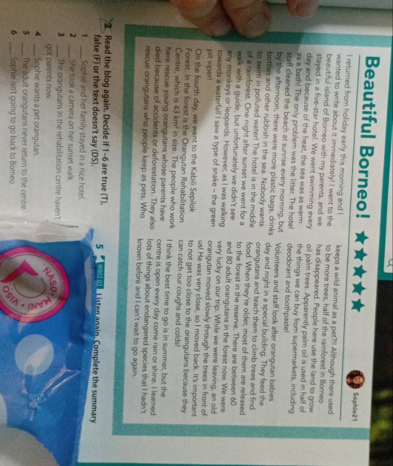 Beautiful Borneo! Sophie21
I returned from holiday early this morning and I keeps a wild animal as a pet?!! Although there used
wanted to write about it immediately! I went to the to be more trees, half of the rainforest in Borneo
beautiful island of Borneo with my parents, and we has disappeared. People here use the land to grow
stayed in a five-star hotel. We went swimming every oil palm trees. Apparently palm oil is used in half of
day and because of the heat, the sea was as warm the things we can buy from supermarkets, including
as a bath! The only problem was the litter. The hotel deodorant and toothpaste!
staff cleaned the beach at sunrise every morning, but Volunteers and staff look after orangutan babies
by the afternoon, there were more plastic bags, drinks day and night in a special building. They feed the
bottles and other rubbish in the sea. Nobody wants orangutans and teach them to climb trees and find
to swim in polluted water! The hotel is in the middle food. When they’re older, most of them are released
of a rainforest. One night after sunset we went for a to the forest in the reserve. There are between 60
walk with a guide, but unfortunately we didn't see and 80 adult orangutans in the forest now. We were
any monkeys or leopards. However, as I was walking very lucky on our trip. While we were leaving, an old
towards a waterfall I saw a type of snake - the green orangutan moved slowly through the trees in front of
pit viper!
us! He was very close, so I moved back. It's important
On the fourth day, we went to the Kabili Sepilok to not get too close to the orangutans because they
Forest. In the forest is the Orangutan Rehabilitation can catch our coughs and colds!
Centre, which is 43km^2 in size. The people who work I think the best time to go is in summer, but the
here rescue young orangutans whose parents have centre is open every day come rain or shine. I learned
died because of accidents or deforestation. They also lots of things about endangered species that I hadn't
rescue orangutans who people keep as pets. Who known before and I can’t wait to go again.
Read the blog again. Decide if 1-6 are true (T), 5  WB02 038 L isten again. Complete the summary
false (F) or the text doesn’t say (DS).
1 _Sophie and her family stayed in a nice hotel.
2 _She took a camera on her sunset walk.
3 _The orangutans in the rehabilitation centre haven't
got parents now.
NASO.
4 _Sophie wants a pet orangutan.
5 _The adult orangutans never return to the centre.
6 _Sophie isn't going to go back to Borneo.
)