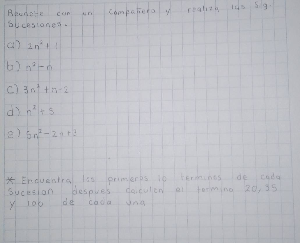 Revnere don un companero y realiza las sig. 
sucesiones. 
an 2n^2+1
b) n^2-n
c) 3n^2+n-2
dì n^2+5
e) 5n^2-2n+3
*Enduentra l0s primeres 10 terminos de cada 
sucesion despues calculen ei terming 20, 35
y 100 de cada una