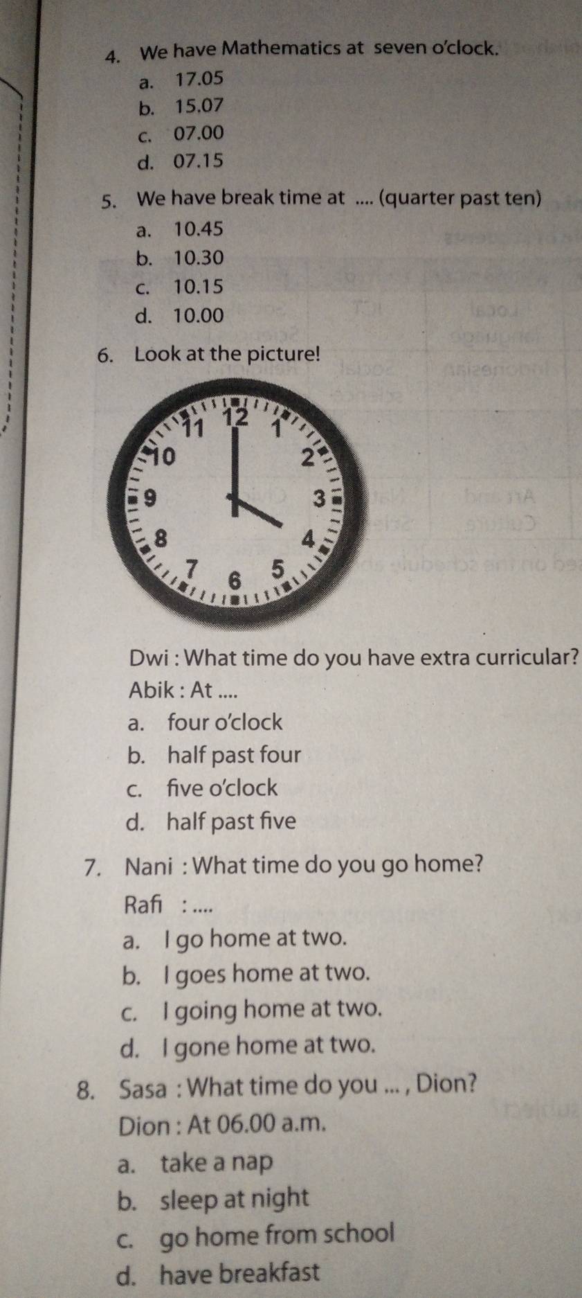 We have Mathematics at seven o'clock.
a. 17.05
b. 15.07
c. 07.00
d. 07.15
5. We have break time at ... (quarter past ten)
a. 10.45
b. 10.30
c. 10.15
d. 10.00
6. Look at the picture!
Dwi : What time do you have extra curricular?
Abik : At ....
a. four o'clock
b. half past four
c. five o'clock
d. half past five
7. Nani : What time do you go home?
Rafı : ....
a. I go home at two.
b. I goes home at two.
c. I going home at two.
d. I gone home at two.
8. Sasa : What time do you ... , Dion?
Dion : At 06.00 a.m.
a. take a nap
b. sleep at night
c. go home from school
d. have breakfast