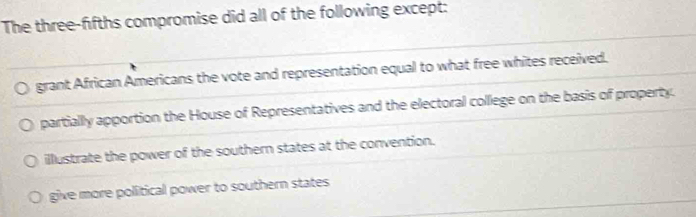 The three-fifths compromise did all of the following except:
grant African Americans the vote and representation equal to what free whites received.
partially apportion the House of Representatives and the electoral college on the basis of property.
illustrate the power of the southern states at the convention.
give more political power to southern states