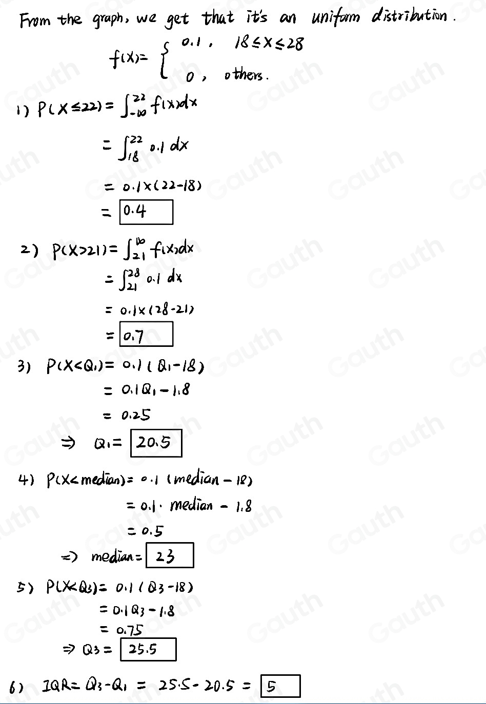 From the graph, we get that it's an uniform distribution.
f(x)=beginarrayl 0.1,18≤slant x≤slant 28 0,others.endarray.
1) P(X≤ 22)=∈t _(-∈fty)^(22)f(x)dx
=∈t _(18)^(22)0.1dx
=0.1* (22-18)
=0.4
2) P(x>21)=∈t _(21)^(100)f(x_2dx
=∈t _(21)^(28)0.1dx
=0.1* (28-21)
=0.7
3) P(X
=0.1Q_1-1.8
=0.25
Rightarrow Q_1=20.5
4) P(x (median - 18
=0.1 median -1.8
=0.5
=) median =23
5) P(X
=0.1Q_3-1.8
=0.75
Rightarrow Q_3=25.5
6) 1QR=Q_3-Q_1=25.5-20.5=5