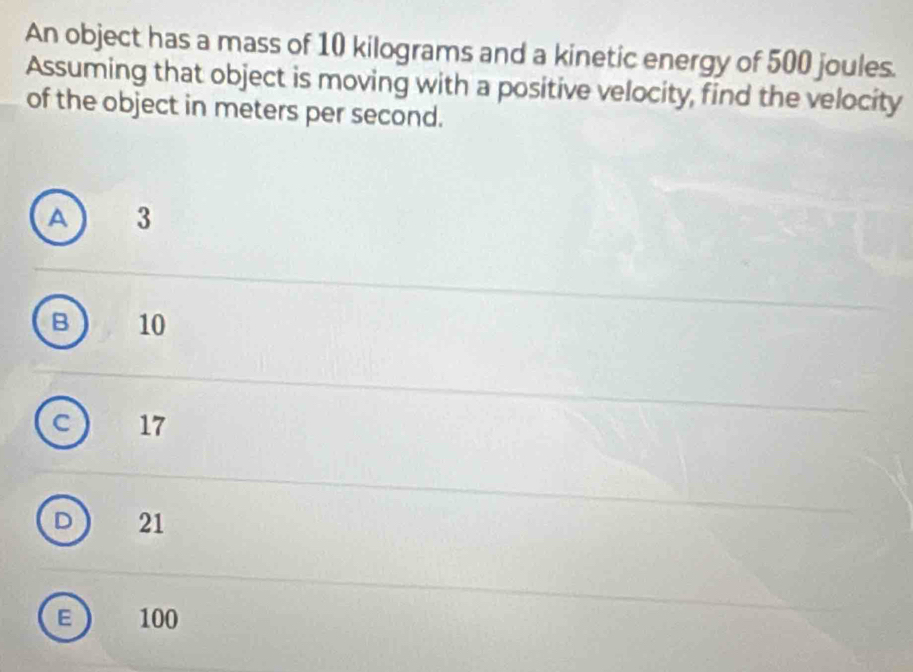 An object has a mass of 10 kilograms and a kinetic energy of 500 joules.
Assuming that object is moving with a positive velocity, find the velocity
of the object in meters per second.
A ) 3
B 10
c ) 17
D 21
F 100