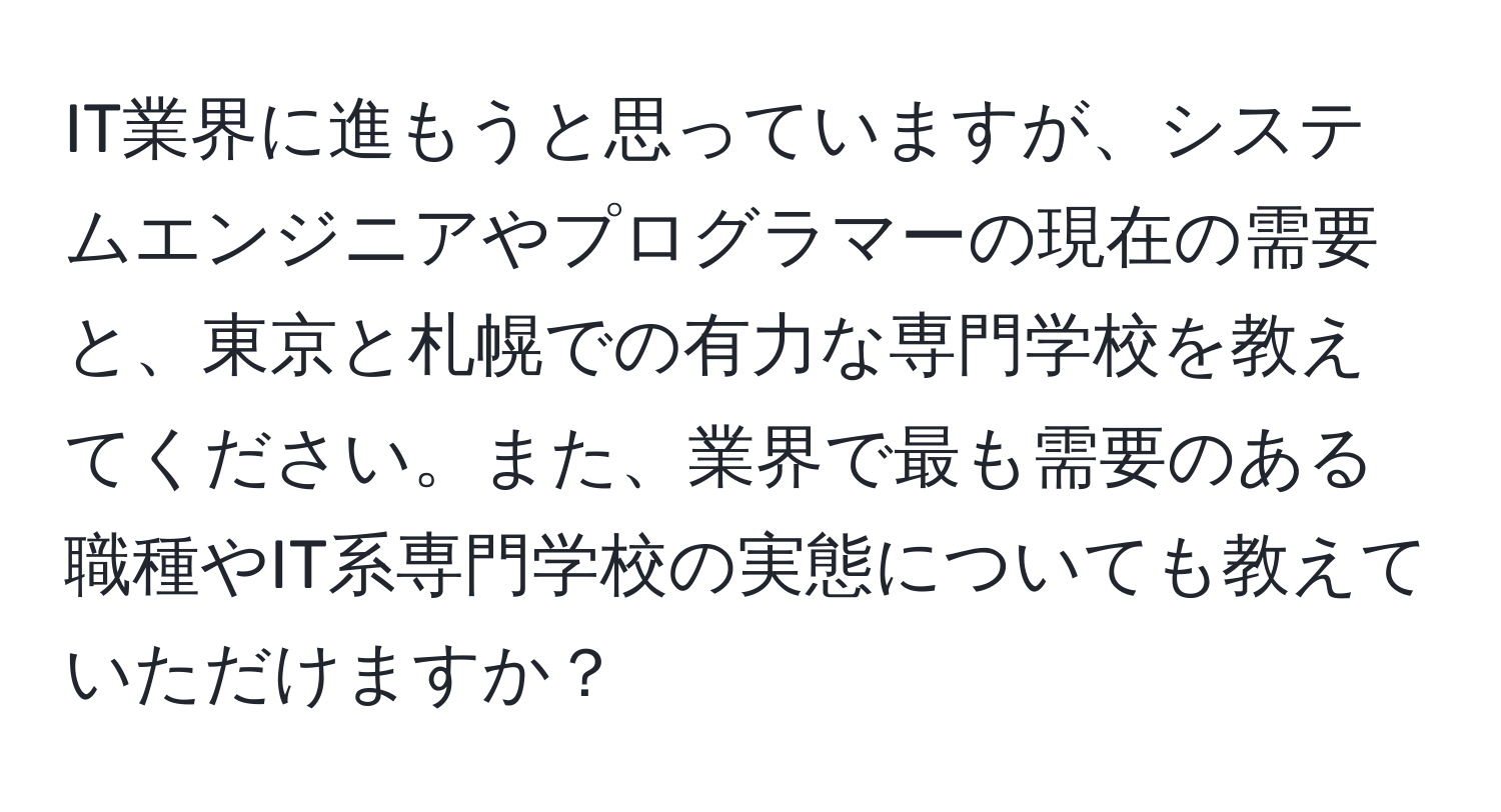 IT業界に進もうと思っていますが、システムエンジニアやプログラマーの現在の需要と、東京と札幌での有力な専門学校を教えてください。また、業界で最も需要のある職種やIT系専門学校の実態についても教えていただけますか？