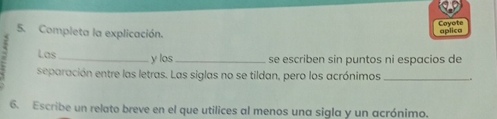 Coyote 
5. Completa la explicación. 
aplica 
; Las_ 
y los_ se escriben sin puntos ni espacios de 
separación entre las letras. Las siglas no se tildan, pero los acrónimos _. 
6. Escribe un relato breve en el que utilices al menos una sigla y un acrónimo.