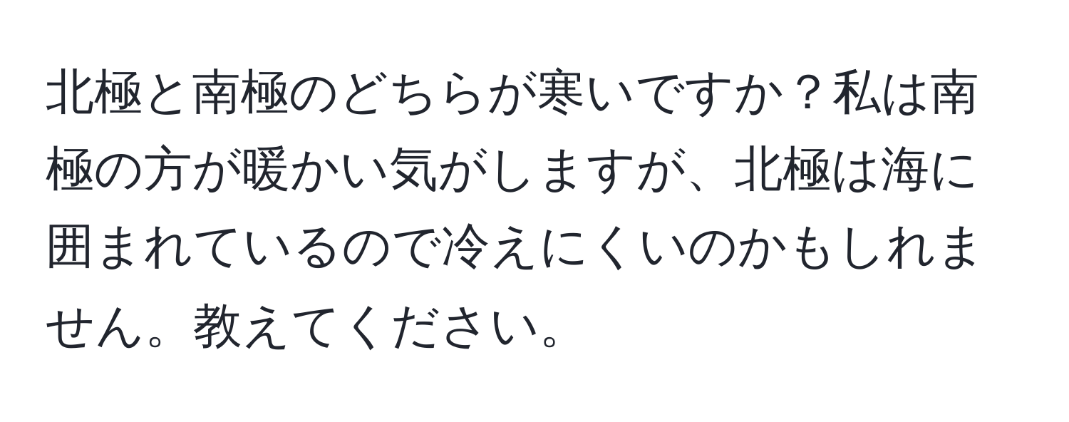 北極と南極のどちらが寒いですか？私は南極の方が暖かい気がしますが、北極は海に囲まれているので冷えにくいのかもしれません。教えてください。