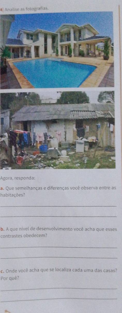 4| Analise as fotografías. 
Ágora, responda: 
a. Que semelhanças e diferenças você observa entre as 
habitações? 
_ 
_ 
b. A que nível de desenvolvimento você acha que esses 
contrastes obedecem? 
_ 
_ 
c. Onde você acha que se localiza cada uma das casas? 
Por quê? 
_ 
_