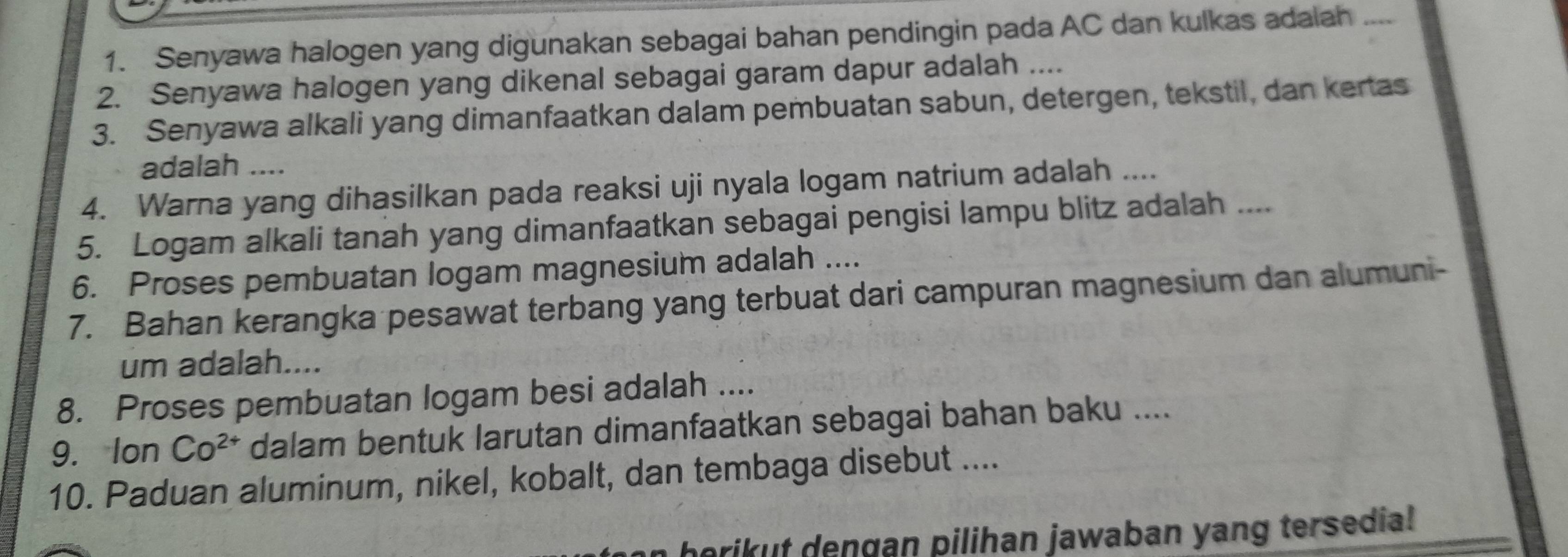 Senyawa halogen yang digunakan sebagai bahan pendingin pada AC dan kulkas adalah .... 
2. Senyawa halogen yang dikenal sebagai garam dapur adalah .... 
3. Senyawa alkali yang dimanfaatkan dalam pembuatan sabun, detergen, tekstil, dan kertas 
adalah .... 
4. Warna yang dihasilkan pada reaksi uji nyala logam natrium adalah .... 
5. Logam alkali tanah yang dimanfaatkan sebagai pengisi lampu blitz adalah .... 
6. Proses pembuatan logam magnesium adalah .... 
7. Bahan kerangka pesawat terbang yang terbuat dari campuran magnesium dan alumuni- 
um adalah.... 
8. Proses pembuatan logam besi adalah .... 
9. Ion Co^(2+) dalam bentuk larutan dimanfaatkan sebagai bahan baku .... 
10. Paduan aluminum, nikel, kobalt, dan tembaga disebut .... 
herikut dengan pilihan jawaban yang tersedia!