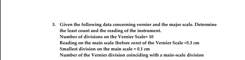 Given the following data concerning vernier and the major scale. Determine 
the least count and the reading of the instrument. 
Number of divisions on the Vernier Scale = 10
Reading on the main scale (before zero) of the Vernier Scale =5.3cm
Smallest division on the main scale =0.1cm
Number of the Vernier division coinciding with a main-scale division