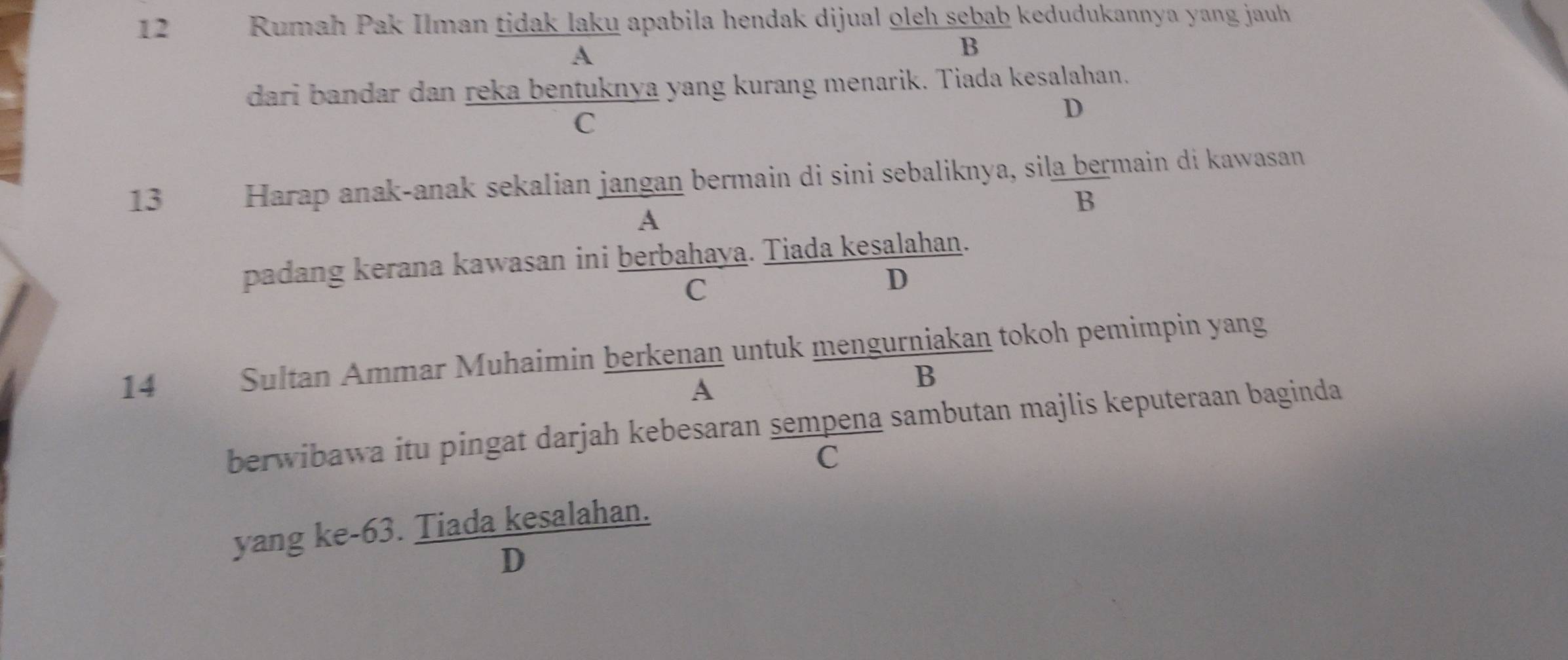 Rumah Pak Ilman tidak laku apabila hendak dijual oleh sebab kedudukannya yang jauh
A
B
dari bandar dan reka bentuknya yang kurang menarik. Tiada kesalahan.
C
D
13 Harap anak-anak sekalian jangan bermain di sini sebaliknya, sila bermain di kawasan
B
A
padang kerana kawasan ini berbahaya. Tiada kesalahan.
C
D
14 Sultan Ammar Muhaimin berkenan untuk mengurniakan tokoh pemimpin yang
A
B
berwibawa itu pingat darjah kebesaran sempena sambutan majlis keputeraan baginda
C
yang ke-63. Tiada kesalahan.
D