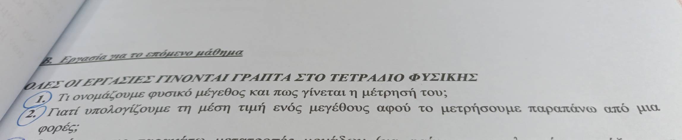 Β. Εργασία για το επόμενο μάθημα 
ΟλΕΣ ΟΙ ΕΡΡΑΣΙΕΣ ΓΙΝΟΝΤΑΙ ΓΡΑΙΙΤΑ ΣΤΟ ΤΕΤΡΑδΙΟ ΦυΣΙΚηΣ 
1.) Τι ονομάζουμε φυσικό μέγεθος και πως γίνεται η μέτρησή του; 
(2.)Γιατί υπολογίζουμε τη μέση τιμή ενός μεγέθους αφού το μετρήσουμε παραπάνω από μια 
φορές;