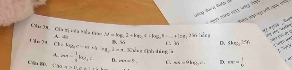 ueop Juοη Juή 
Kuéŋ ɯẹ। uəɪ ¼ỏs (quẹ quý
ɔɐपu ɔônp uə!L ɯἐς Juẹl
पL u?!प ¨ 8uọt
Câu 78. Giá trị của biểu thức M=log _22+log _24+log _28+...+log _2256 bằng
A. 48
1Ủ y 1pq 'uzánι
ηɔ ɯ ɒॄ y
B. 56 C. 36 D. 8log _2256 *ı ɪyu Yuı
Câu 79. Cho log _8c=m và log _c^,2=n. Khẳng định đúng là L n?!X
A. mn= 1/9 log _2c. B. mn=9. C. mn=9log _2c. D. mn= 1/9 . 
jur
Câu 80. Cho a>0, a!= 1