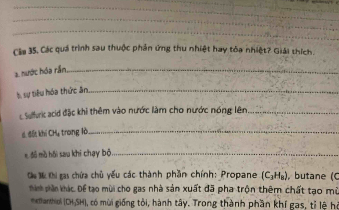 Cầu 35, Các quá trình sau thuộc phản ứng thu nhiệt hay tỏa nhiệt? Giải thích. 
a. nước hóa rần._ 
bị sự tiêu hóa thức ân_ 
c Sulfuric acid đặc khì thêm vào nước làm cho nước nóng lên_ 
d. đốt khí C H_6 trong lò_ 
m đồ mồ hội sau khi chạy bộ_ 
Cầu 3ố: Khi gas chứa chủ yếu các thành phần chính: Propane (C_3H_8) , butane (C 
thành phần khác. Để tạo mùi cho gas nhà sản xuất đã pha trộn thêm chất tạo mù 
methanthiol (CH_3SH) 0, có mùi giống tỏi, hành tây. Trong thành phần khí gas, tỉ lệ hỏ