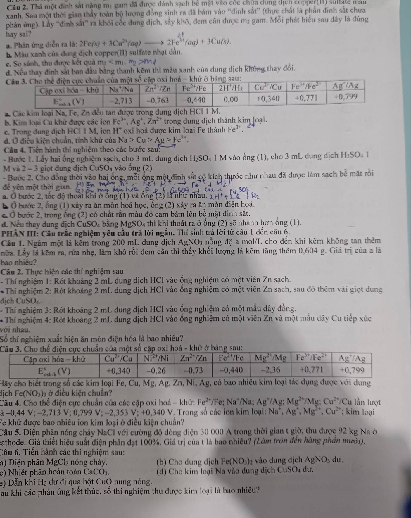 Thả một đinh sắt nặng mị gam đã được đánh sạch bê mặt vào cốc chứa dung dịch copper(II) sulfate máu
xanh. Sau một thời gian thấy toàn bộ lượng đồng sinh ra đã bám vào “đinh sắt” (thực chất là phần đinh sắt chưa
phản ứng). Lấy “đinh sắt” ra khỏi cốc dung dịch, sấy khô, đem cân được m2 gam. Mỗi phát biểu sau đây là đúng
hay sai?
a. Phản ứng diễn ra là: 2Fe(s)+3Cu^(2+)(aq)to 2Fe^(frac 2+)3+(aq)+3Cu(s).. Màu xanh của dung dịch copper(II) sulfate nhạt dần.
c. So sánh, thu được kết quả m_2 m_4
đ. Nếu thay đinh sắt ban đầu bằng thanh kẽm thì màu xanh của dung dịch không thay đổi.
á Các kim l
b. Kim loại Cu khử được các ion Fe^(3+),Ag^+,Zn^(2+) trong dung dịch thành kim loại.
c. Trong dung dịch HCl 1 M, ion H^+ oxi hoá được kim loại Fe thành Fe^(3+)
đ. Ở điều kiện chuẩn, tính khử của Na>Cu>Ag>Fe^(2+).
Câu 4. Tiến hành thí nghiệm theo các bước sau:
- Bước 1. Lấy hai ống nghiệm sạch, cho 3 mL dung dịch 1 H_2SO_41M vào ong(ng(1) ), cho 3 mL dung dịch H_2SO_41
M và 2 - 3 giọt dung dịch CuSO₄ vào ống (2).
- Bước 2. Cho đồng thời vào hai ống, mỗi ống một đinh sắt có kích thước như nhau đã được làm sạch bề mặt rồi
để yên một thời gian.
a. Ở bước 2, tốc độ thoát khí ở ống (1) và ống (2) là như nhau. -50
b Ở bước 2, ống (1) xảy ra ăn mòn hoá học, ống (2) xảy ra ăn mòn điện hoá.
c Ở bước 2, trong ống (2) có chất rắn màu đỏ cam bám lên bề mặt đinh sắt.
d. Nếu thay dung dịch CuSO4 bằng MgSO4 thì khí thoát ra ở ống (2) sẽ nhanh hơn ống (1).
PHẢN III: Câu trắc nghiệm yêu cầu trả lời ngắn. Thí sinh trả lời từ câu 1 đến câu 6.
Câu 1. Ngâm một lá kẽm trong 200 mL dung dịch AgNO_3 nồng độ a mol/L cho đến khi kẽm không tan thêm
nữa. Lấy lá kẽm ra, rửa nhẹ, làm khô rồi đem cân thì thấy khối lượng lá kẽm tăng thêm 0,604 g. Giá trị của a là
bao nhiêu?
Câu 2. Thực hiện các thí nghiệm sau
- Thí nghiệm 1: Rót khoảng 2 mL dung dịch HCl vào ống nghiệm có một viên Zn sạch.
* Thí nghiệm 2: Rót khoảng 2 mL dung dịch HCl vào ống nghiệm có một viên Zn sạch, sau đó thêm vài giọt dung
dịch CuSO₄.
- Thí nghiệm 3: Rót khoảng 2 mL dung dịch HCl vào ống nghiệm có một mẫu dây đồng.
* Thí nghiệm 4: Rót khoảng 2 mL dung dịch HCl vào ống nghiệm có một viên Zn và một mầu dây Cu tiếp xúc
với nhau.
Số thí nghiệm xuất hiện ăn mòn điện hóa là bao nhiêu?
Hãy cho biết trong số các kim loại Fe, Cu, Mg, Ag, Zn, Ni, Ag, có bao nhiêu kim loại tác dụng được với dung
dịch Fe(NO_3) 3 ở điều kiện chuẩn?
Câu 4. Cho thế điện cực chuẩn của các cặp oxi hoá - khử: Fe^(2+) /Fe; Na^+ /Na; Ag^+/Ag Mg^(2+)/Mg;Cu^(2+)/Cu ln lượt
à −0. 44V;-2,713V;0,799V;-2,353V;+0,340V. Trong số các ion kim loại: Na^+,Ag^+,Mg^(2+),Cu^(2+) kim loại
Fe khử được bao nhiêu ion kim loại ở điều kiện chuẩn?
Câu 5. Điện phần nóng chảy NaCl với cường độ dòng điện 30 000 A trong thời gian t giờ, thu được 92 kg Na ở
cathode. Giả thiết hiệu suất điện phân đạt 100%. Giá trị của t là bao nhiêu? (Làm tròn đến hàng phần mười).
Câu 6. Tiến hành các thí nghiệm sau:
a) Điện phân MgCl_2 nóng chảy. (b) Cho dung dịch Fe(NO_3)_2 vào dung dịch AgNO_3 dư.
c) Nhiệt phân hoàn toàn CaCO_3 (d) Cho kim loại Na vào dung dịch CuSO₄ dư.
e) Dẫn khí H₂ dư đi qua bột CuO nung nóng.
Sau khi các phản ứng kết thúc, số thí nghiệm thu được kim loại là bao nhiêu?