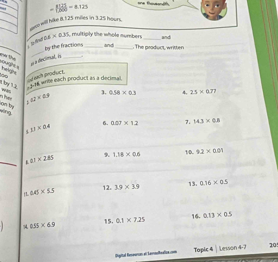 one thousandth. 
oet
= 8125/1,000 =8.125
Marco will hike 8.125 miles in 3.25 hours. 
To find 0.6* 0.35 , multiply the whole numbers _and 
_ 
by the fractions and . The product, written 
ewthe 
ought 
as a decimal, is_ 
. 
height 
too 
fnd each product. 
t by 12 in2-16 write each product as a decimal. 
was 1.02* 0.9
3. 0.58* 0.3 4. 2.5* 0.77
n her 
on by 
wing. 
7. 14.3* 0.8
5. 3.1* 0.4
6. 0.07* 1.2
9. 1.18* 0.6 10. 9.2* 0.01
_ 
8. 0.1* 2.85
12. 3.9* 3.9 13. 0.16* 0.5
11. 0.45* 5.5
16. 0.13* 0.5
15. 0.1* 7.25
14, 0.55* 6.9
Digital Resources at SavvasRealize.com Topic 4 Lesson 4-7 20