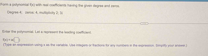 Form a polynomial f(x) with real coefficients having the given degree and zeros. 
Degree 4; zeros: 4, multiplicity 2; 3i
Enter the polynomial. Let a represent the leading coefficient.
f(x)=a(□ )
(Type an expression using x as the variable. Use integers or fractions for any numbers in the expression. Simplify your answer.)