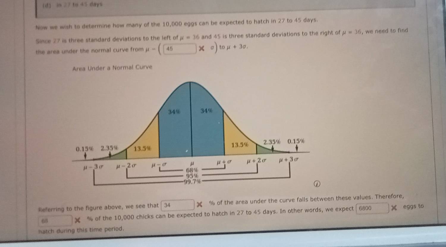 in 27 to 45 days
Now we wish to determine how many of the 10,000 eggs can be expected to hatch in 27 to 45 days.
Since 27 is three standard deviations to the left of mu =36 and 45 is three standard deviations to the right of mu =36 , we need to find
the area under the normal curve from mu - 45 * σ to mu +3sigma .
Area Under a Normal Curve
Referring to the figure above, we see that 34 % of the area under the curve falls between these values. Therefore,
68 x % of the 10,000 chicks can be expected to hatch in 27 to 45 days. In other words, we expect 6800 X eggs to
hatch during this time period.