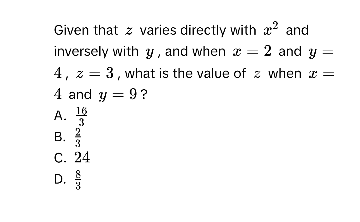 Given that $z$ varies directly with $x^2$ and inversely with $y$, and when $x = 2$ and $y = 4$, $z = 3$, what is the value of $z$ when $x = 4$ and $y = 9$?
A. $ 16/3 $
B. $ 2/3 $
C. $24$
D. $ 8/3 $