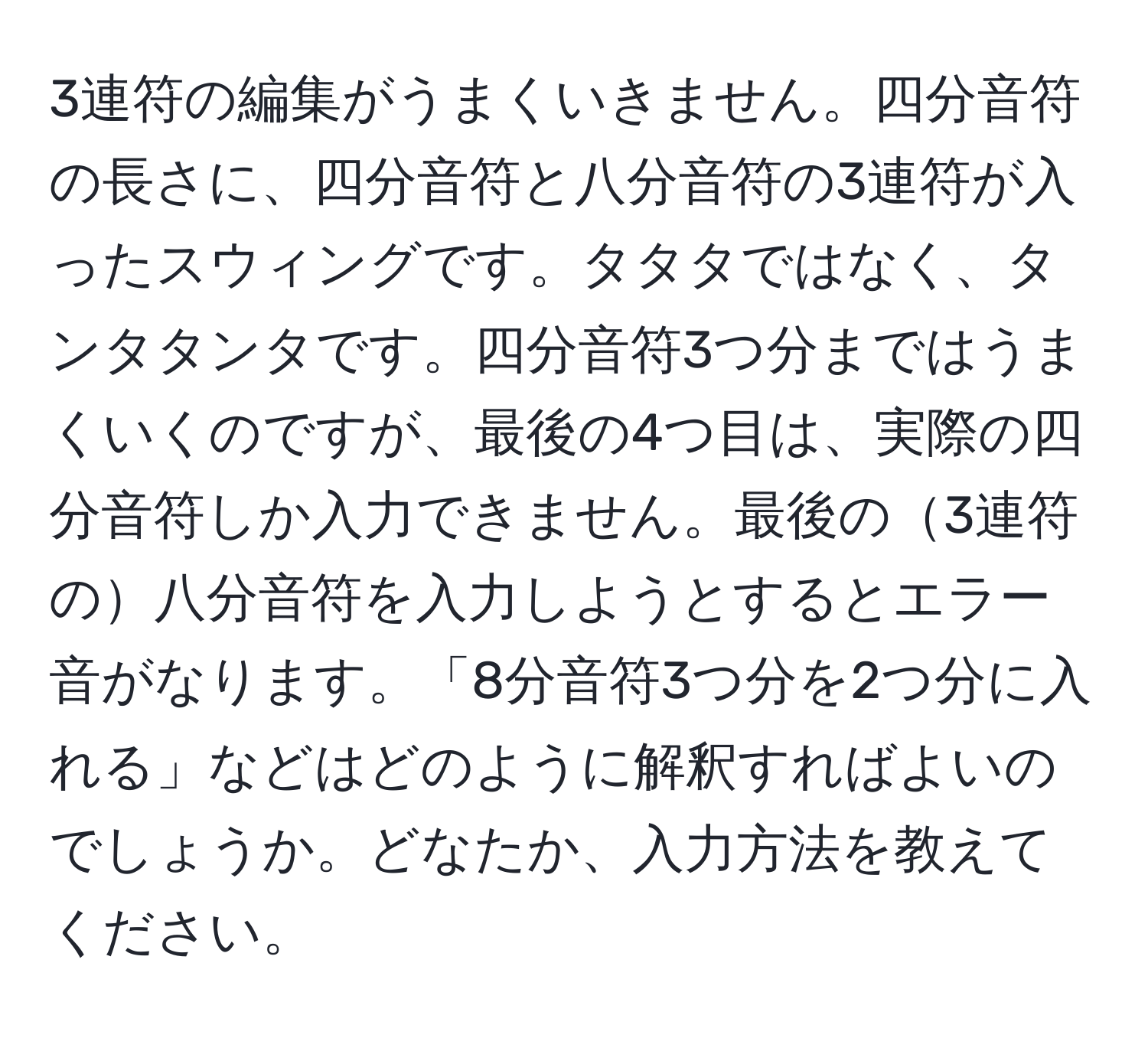 3連符の編集がうまくいきません。四分音符の長さに、四分音符と八分音符の3連符が入ったスウィングです。タタタではなく、タンタタンタです。四分音符3つ分まではうまくいくのですが、最後の4つ目は、実際の四分音符しか入力できません。最後の3連符の八分音符を入力しようとするとエラー音がなります。「8分音符3つ分を2つ分に入れる」などはどのように解釈すればよいのでしょうか。どなたか、入力方法を教えてください。