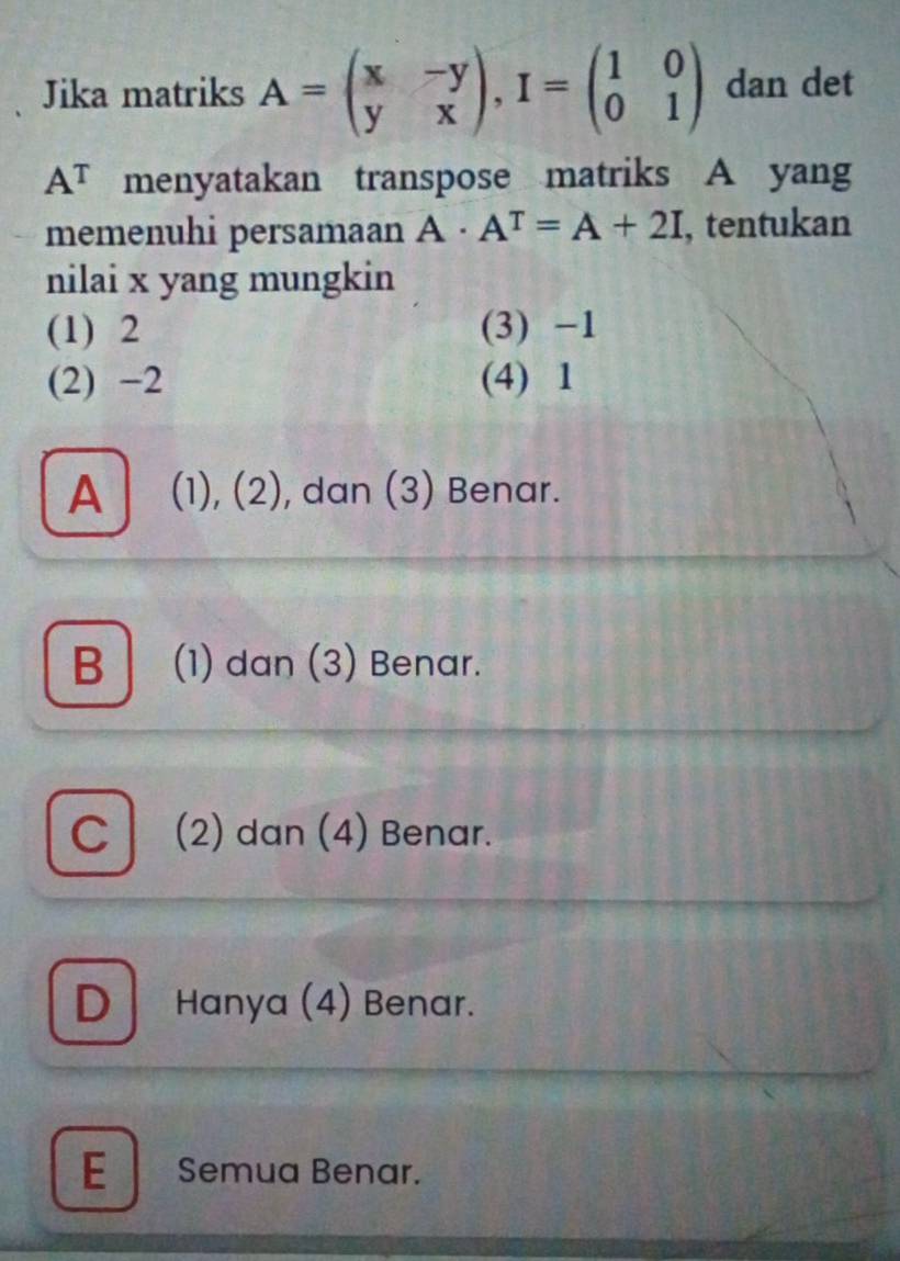 Jika matriks A=beginpmatrix x&-y y&xendpmatrix , I=beginpmatrix 1&0 0&1endpmatrix dan det
A^T menyatakan transpose matriks A yang
memenuhi persamaan A· A^T=A+2I , tentukan
nilai x yang mungkin
(1) 2 (3) -1
(2) -2 (4) 1
A | (1), (2), dan (3) Benar.
B (1) dan (3) Benar.
C (2) dan (4) Benar.
D Hanya (4) Benar.
E Semua Benar.