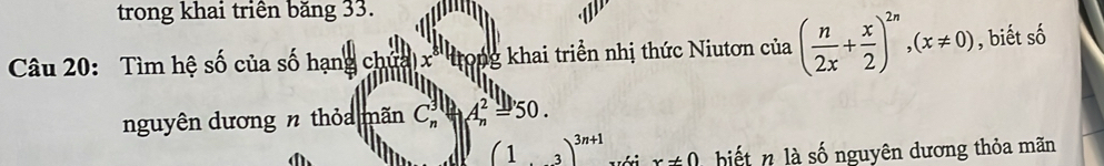 trong khai triên băng 33. 
Câu 20: Tìm hệ số của số hạng chứa x' tong khai triển nhị thức Niutơn của ( n/2x + x/2 )^2n, (x!= 0) , biết số 
nguyên dương n thỏa mãn C_n^(3y_n^2=50.
beginpmatrix) 1&3)^3n+1 với x!= 0 biết là số nguyên dương thỏa mãn