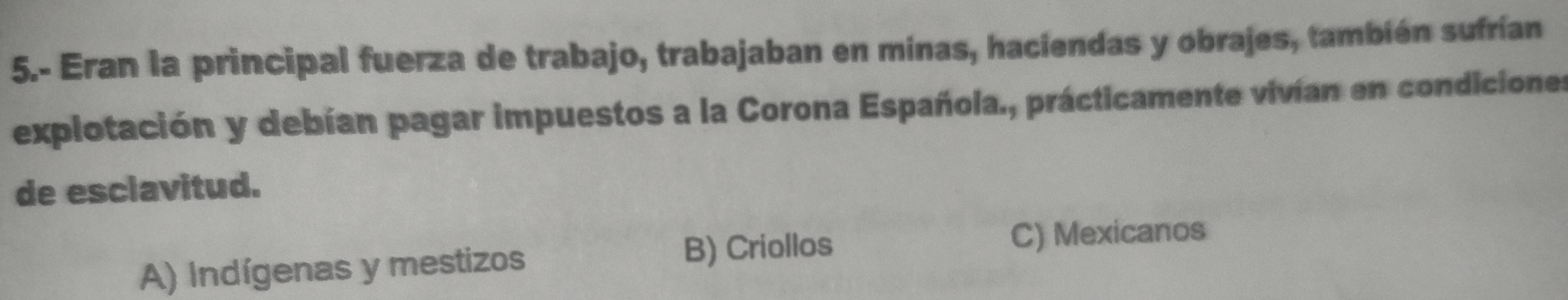 5.- Eran la principal fuerza de trabajo, trabajaban en minas, haciendas y obrajes, también sufrían
explotación y debían pagar impuestos a la Corona Española., prácticamente vivían en condiciones
de esclavitud.
A) Indígenas y mestizos
B) Criollos
C) Mexicanos