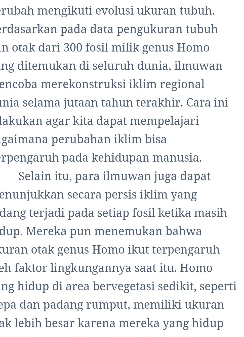 rubah mengikuti evolusi ukuran tubuh. 
erdasarkan pada data pengukuran tubuh 
in otak dari 300 fosil milik genus Homo 
ng ditemukan di seluruh dunia, ilmuwan 
encoba merekonstruksi iklim regional 
ınia selama jutaan tahun terakhir. Cara ini 
lakukan agar kita dapat mempelajari 
gaimana perubahan iklim bisa 
rpengaruh pada kehidupan manusia. 
Selain itu, para ilmuwan juga dapat 
enunjukkan secara persis iklim yang 
dang terjadi pada setiap fosil ketika masih 
dup. Mereka pun menemukan bahwa 
kuran otak genus Homo ikut terpengaruh 
eh faktor lingkungannya saat itu. Homo 
ing hidup di area bervegetasi sedikit, seperti 
epa dan padang rumput, memiliki ukuran 
ak lebih besar karena mereka yang hidup