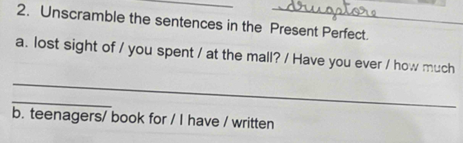 Unscramble the sentences in the Present Perfect. 
a. lost sight of / you spent / at the mall? / Have you ever / how much 
_ 
_ 
b. teenagers/ book for / I have / written