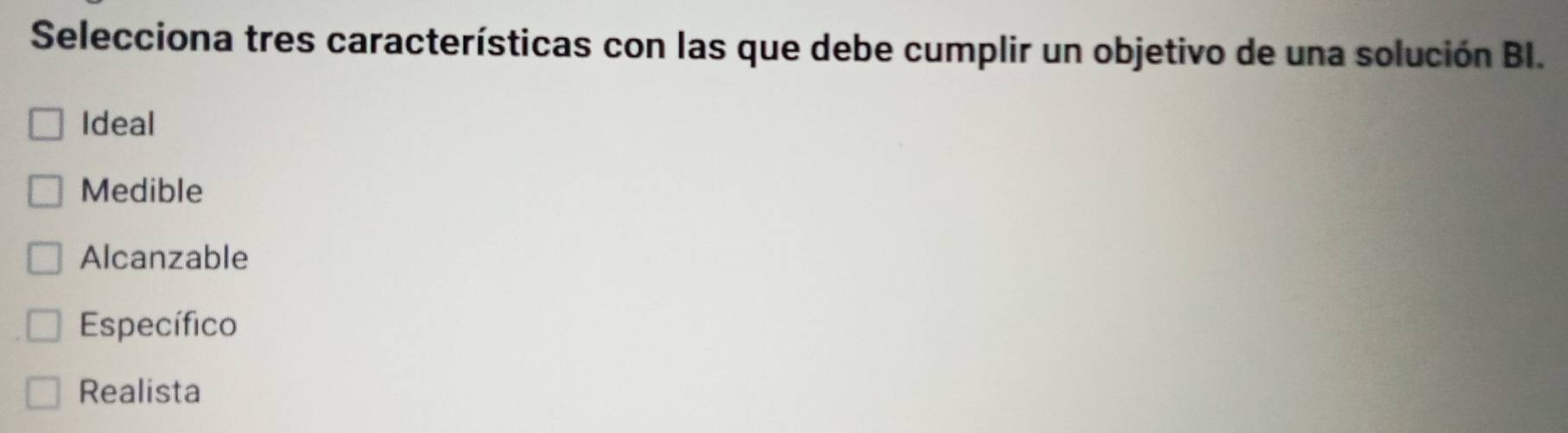 Selecciona tres características con las que debe cumplir un objetivo de una solución BI.
Ideal
Medible
Alcanzable
Específico
Realista