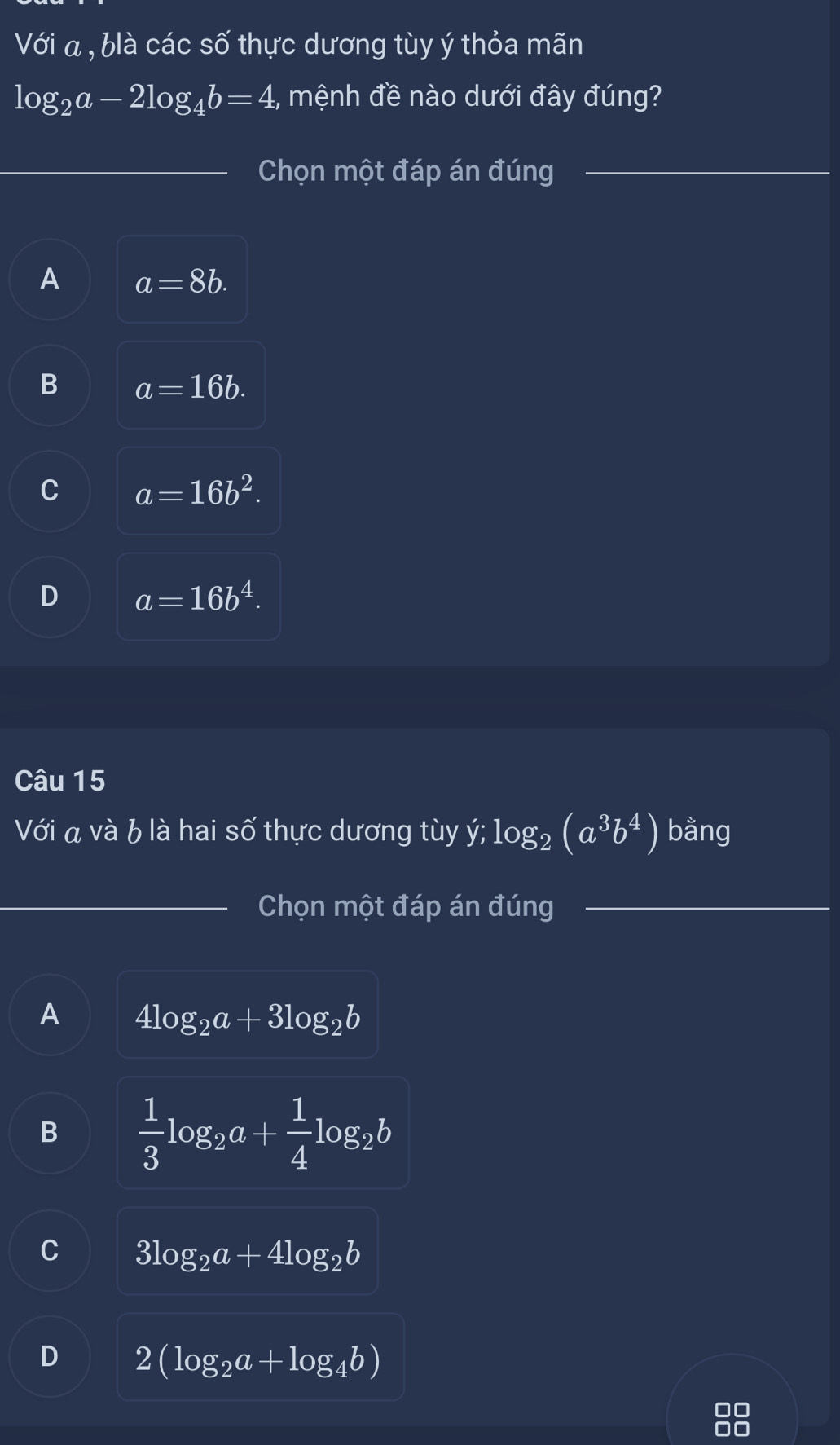 Với a , blà các số thực dương tùy ý thỏa mãn
log _2a-2log _4b=4 :, mệnh đề nào dưới đây đúng?
_Chọn một đáp án đúng_
A a=8b.
B a=16b.
C a=16b^2.
D a=16b^4. 
Câu 15
Với a và b là hai số thực dương tùy ý; log _2(a^3b^4) bằng
_Chọn một đáp án đúng_
A 4log _2a+3log _2b
B  1/3 log _2a+ 1/4 log _2b
C 3log _2a+4log _2b
D 2(log _2a+log _4b)