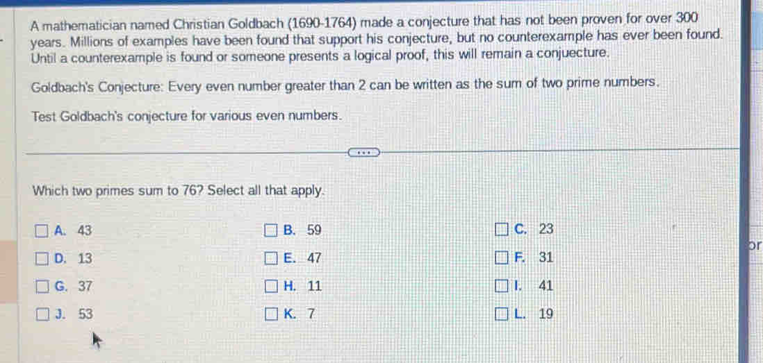 A mathematician named Christian Goldbach (1690-1764) made a conjecture that has not been proven for over 300
years. Millions of examples have been found that support his conjecture, but no counterexample has ever been found.
Until a counterexample is found or someone presents a logical proof, this will remain a conjuecture.
Goldbach's Conjecture: Every even number greater than 2 can be written as the sum of two prime numbers.
Test Goldbach's conjecture for various even numbers.
Which two primes sum to 76? Select all that apply.
A. 43 B. 59 C. 23
or
D. 13 E. 47 F. 31
G. 37 H. 11 I. 41
J. 53 K. 7 L. 19