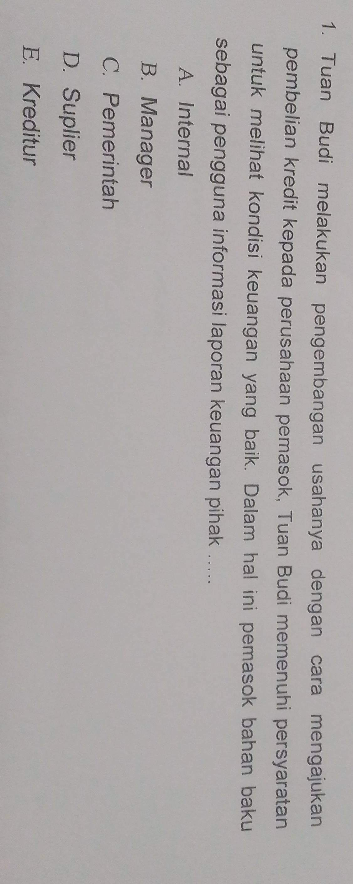 Tuan Budi melakukan pengembangan usahanya dengan cara mengajukan
pembelian kredit kepada perusahaan pemasok, Tuan Budi memenuhi persyaratan
untuk melihat kondisi keuangan yang baik. Dalam hal ini pemasok bahan baku
sebagai pengguna informasi laporan keuangan pihak .....
A. Internal
B. Manager
C. Pemerintah
D. Suplier
E. Kreditur